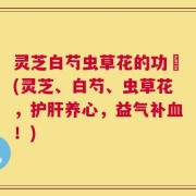灵芝白芍虫草花的功効(灵芝、白芍、虫草花，护肝养心，益气补血！)