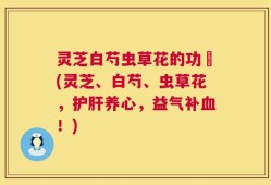 灵芝白芍虫草花的功効(灵芝、白芍、虫草花，护肝养心，益气补血！)