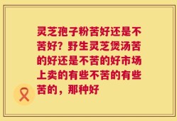 灵芝孢子粉苦好还是不苦好？野生灵芝煲汤苦的好还是不苦的好市场上卖的有些不苦的有些苦的，那种好