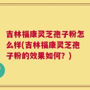 吉林福康灵芝孢子粉怎么样(吉林福康灵芝孢子粉的效果如何？)