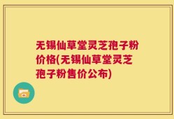 无锡仙草堂灵芝孢子粉价格(无锡仙草堂灵芝孢子粉售价公布)