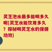 灵芝泡水最多能喝多久呢(灵芝水能饮用多久？探秘喝灵芝水的保健功效)