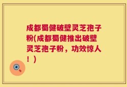 成都蜀健破壁灵芝孢子粉(成都蜀健推出破壁灵芝孢子粉，功效惊人！)
