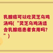 乳腺癌可以吃灵芝乌鸡汤吗(“灵芝乌鸡汤适合乳腺癌患者食用吗？”)