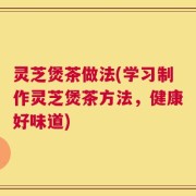 灵芝煲茶做法(学习制作灵芝煲茶方法，健康好味道)