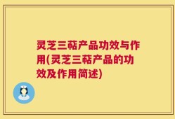 灵芝三萜产品功效与作用(灵芝三萜产品的功效及作用简述)