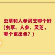 虫草和人参灵芝哪个好(虫草、人参、灵芝，哪个更出色？)