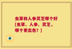 虫草和人参灵芝哪个好(虫草、人参、灵芝，哪个更出色？)
