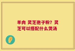 羊肉 灵芝孢子粉？灵芝可以搭配什么煲汤