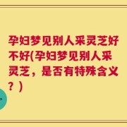 孕妇梦见别人采灵芝好不好(孕妇梦见别人采灵芝，是否有特殊含义？)