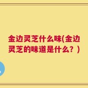 金边灵芝什么味(金边灵芝的味道是什么？)