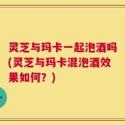 灵芝与玛卡一起泡酒吗(灵芝与玛卡混泡酒效果如何？)