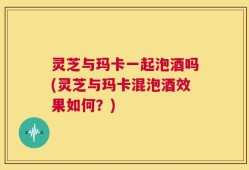 灵芝与玛卡一起泡酒吗(灵芝与玛卡混泡酒效果如何？)
