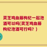灵芝鸡血藤枸杞一起泡酒可以吗(灵芝鸡血藤枸杞泡酒可行吗？)
