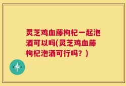 灵芝鸡血藤枸杞一起泡酒可以吗(灵芝鸡血藤枸杞泡酒可行吗？)