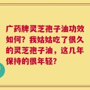 广药牌灵芝孢子油功效如何？我姑姑吃了很久的灵芝孢子油，这几年保持的很年轻？