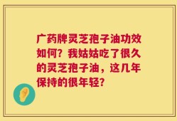 广药牌灵芝孢子油功效如何？我姑姑吃了很久的灵芝孢子油，这几年保持的很年轻？