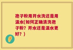 孢子粉用开水洗还是用温水(如何正确清洗孢子粉？开水还是温水更好？)