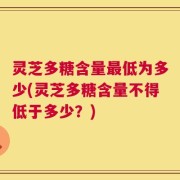 灵芝多糖含量最低为多少(灵芝多糖含量不得低于多少？)