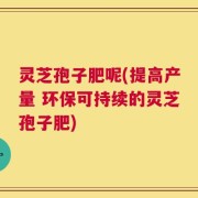 灵芝孢子肥呢(提高产量 环保可持续的灵芝孢子肥)