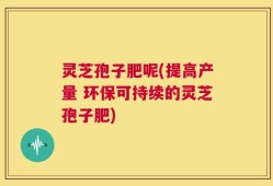 灵芝孢子肥呢(提高产量 环保可持续的灵芝孢子肥)