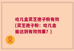 吃几盒灵芝孢子粉有效(灵芝孢子粉：吃几盒能达到有效效果？)