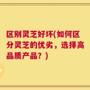 区别灵芝好坏(如何区分灵芝的优劣，选择高品质产品？)