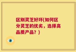 区别灵芝好坏(如何区分灵芝的优劣，选择高品质产品？)