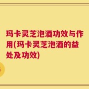 玛卡灵芝泡酒功效与作用(玛卡灵芝泡酒的益处及功效)