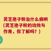 灵芝孢子粉治什么病啊(灵芝孢子粉的功效与作用，你了解吗？)