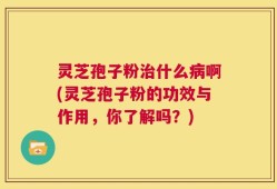 灵芝孢子粉治什么病啊(灵芝孢子粉的功效与作用，你了解吗？)