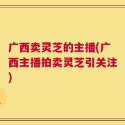 广西卖灵芝的主播(广西主播拍卖灵芝引关注)