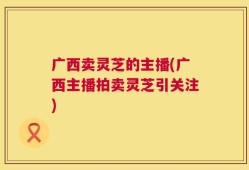 广西卖灵芝的主播(广西主播拍卖灵芝引关注)