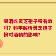 喝酒吃灵芝孢子粉有效吗？科学解析灵芝孢子粉对酒精的影响？