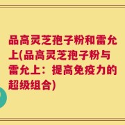 品高灵芝孢子粉和雷允上(品高灵芝孢子粉与雷允上：提高免疫力的超级组合)