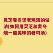 灵芝麦冬煲老鸡汤的做法(如何用灵芝和麦冬烧一道美味的老鸡汤)