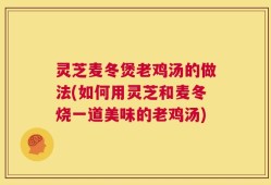 灵芝麦冬煲老鸡汤的做法(如何用灵芝和麦冬烧一道美味的老鸡汤)