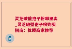 灵芝破壁孢子粉哪里卖_灵芝破壁孢子粉购买指南：优质商家推荐
