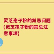 灵芝孢子粉的禁忌问题(灵芝孢子粉的禁忌注意事项)