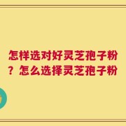 怎样选对好灵芝孢子粉？怎么选择灵芝孢子粉