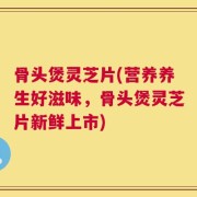骨头煲灵芝片(营养养生好滋味，骨头煲灵芝片新鲜上市)