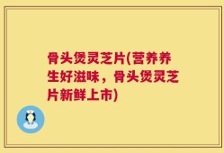 骨头煲灵芝片(营养养生好滋味，骨头煲灵芝片新鲜上市)