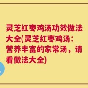 灵芝红枣鸡汤功效做法大全(灵芝红枣鸡汤：营养丰富的家常汤，请看做法大全)