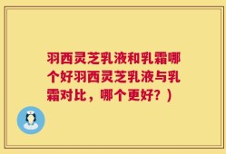 羽西灵芝乳液和乳霜哪个好羽西灵芝乳液与乳霜对比，哪个更好？)