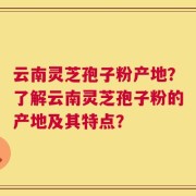 云南灵芝孢子粉产地？了解云南灵芝孢子粉的产地及其特点？