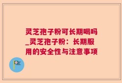 灵芝孢子粉可长期喝吗_灵芝孢子粉：长期服用的安全性与注意事项