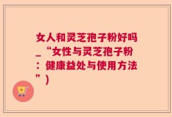 女人和灵芝孢子粉好吗_“女性与灵芝孢子粉：健康益处与使用方法”)