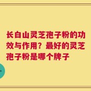 长白山灵芝孢子粉的功效与作用？最好的灵芝孢子粉是哪个牌子