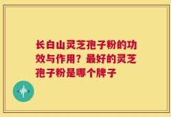 长白山灵芝孢子粉的功效与作用？最好的灵芝孢子粉是哪个牌子