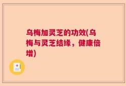 乌梅加灵芝的功效(乌梅与灵芝结缘，健康倍增)